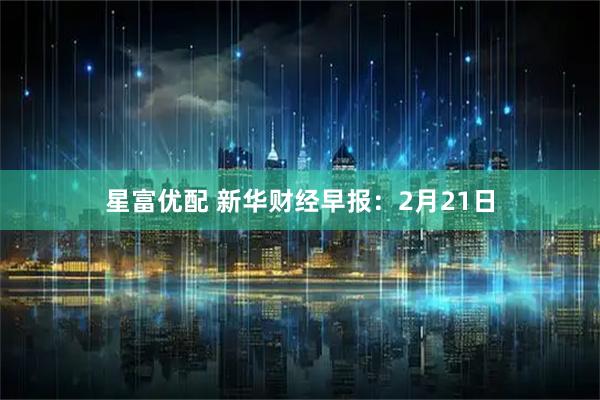 星富优配 新华财经早报：2月21日