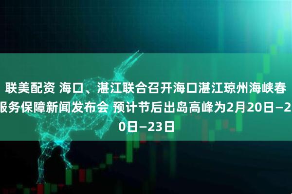 联美配资 海口、湛江联合召开海口湛江琼州海峡春运服务保障新闻发布会 预计节后出岛高峰为2月20日—23日