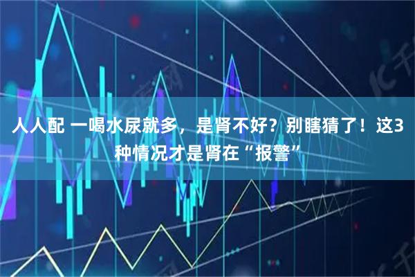 人人配 一喝水尿就多，是肾不好？别瞎猜了！这3种情况才是肾在“报警”