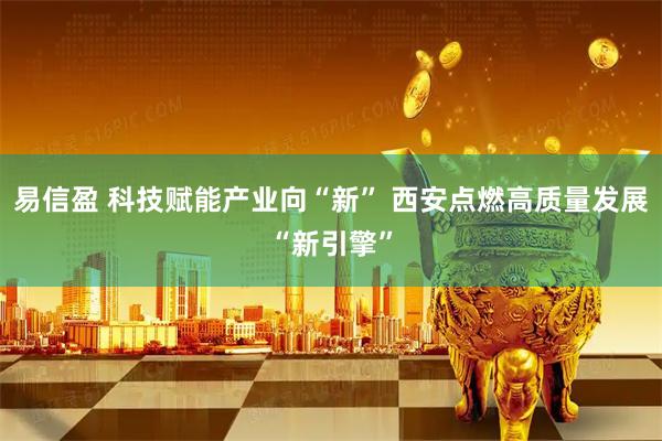 易信盈 科技赋能产业向“新” 西安点燃高质量发展“新引擎”