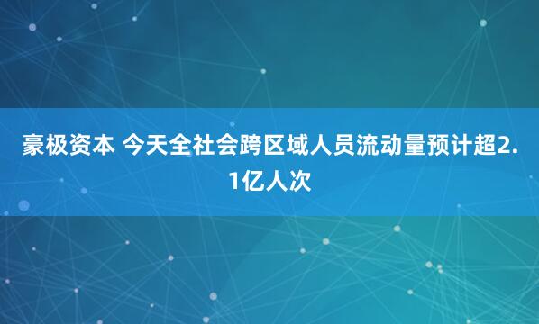 豪极资本 今天全社会跨区域人员流动量预计超2.1亿人次