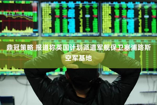 鼎冠策略 报道称英国计划派遣军舰保卫塞浦路斯空军基地