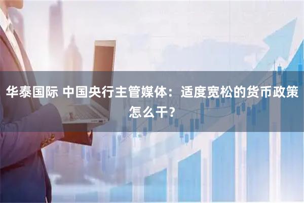 华泰国际 中国央行主管媒体：适度宽松的货币政策怎么干？