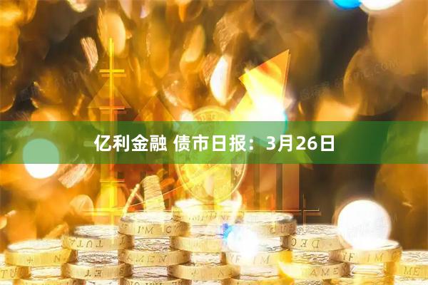 亿利金融 债市日报：3月26日