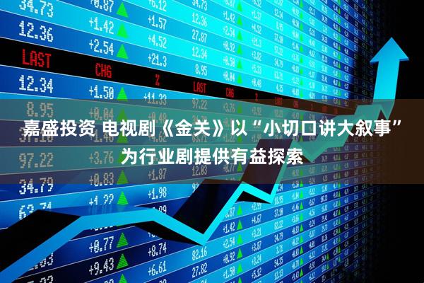 嘉盛投资 电视剧《金关》以“小切口讲大叙事”为行业剧提供有益探索