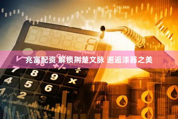 兆富配资 解锁荆楚文脉 邂逅漆器之美
