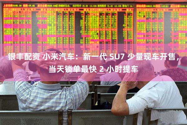银丰配资 小米汽车：新一代 SU7 少量现车开售，当天锁单最快 2 小时提车