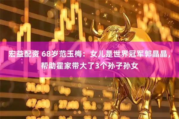 宏益配资 68岁范玉梅：女儿是世界冠军郭晶晶，帮助霍家带大了3个孙子孙女