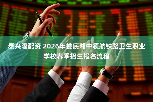 泰兴隆配资 2026年娄底湘中领航铁路卫生职业学校春季招生报名流程