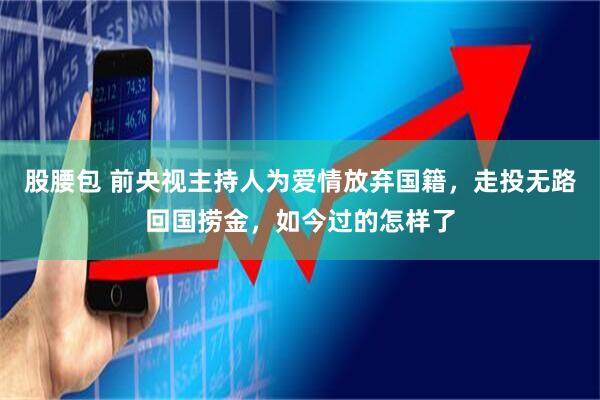 股腰包 前央视主持人为爱情放弃国籍，走投无路回国捞金，如今过的怎样了