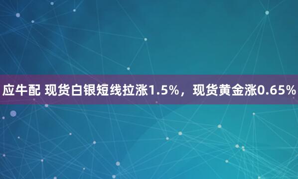 应牛配 现货白银短线拉涨1.5%，现货黄金涨0.65%