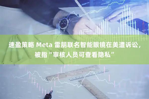 速盈策略 Meta 雷朋联名智能眼镜在美遭诉讼，被指“审核人员可查看隐私”