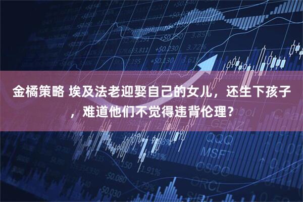 金橘策略 埃及法老迎娶自己的女儿，还生下孩子，难道他们不觉得违背伦理？