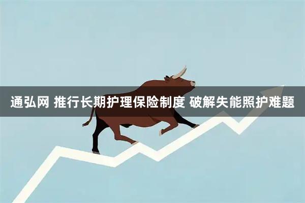 通弘网 推行长期护理保险制度 破解失能照护难题