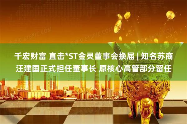 千宏财富 直击*ST金灵董事会换届 | 知名苏商汪建国正式担任董事长 原核心高管部分留任
