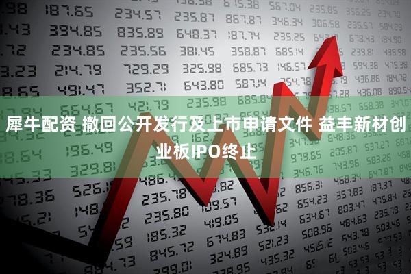 犀牛配资 撤回公开发行及上市申请文件 益丰新材创业板IPO终止