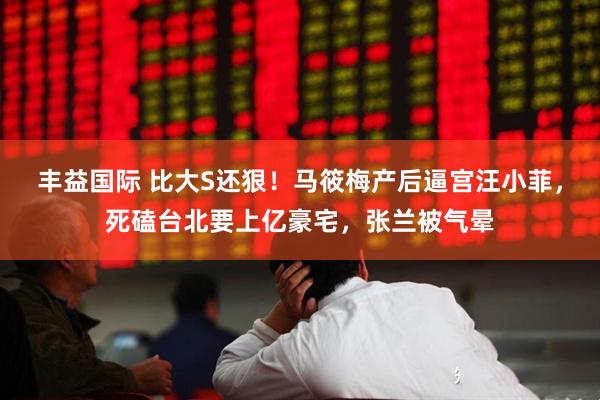 丰益国际 比大S还狠！马筱梅产后逼宫汪小菲，死磕台北要上亿豪宅，张兰被气晕