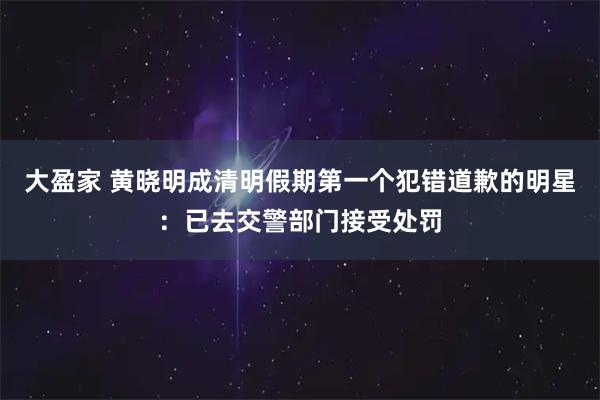 大盈家 黄晓明成清明假期第一个犯错道歉的明星：已去交警部门接受处罚