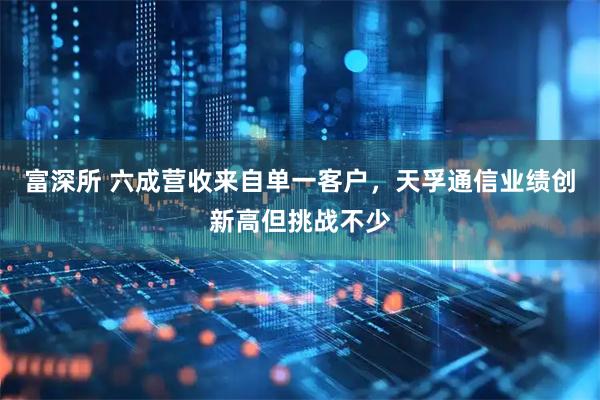 富深所 六成营收来自单一客户，天孚通信业绩创新高但挑战不少