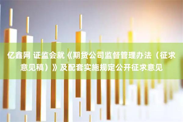 亿鑫网 证监会就《期货公司监督管理办法（征求意见稿）》及配套实施规定公开征求意见