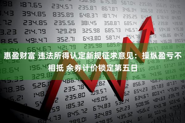 惠盈财富 违法所得认定新规征求意见：操纵盈亏不相抵 余券计价锁定第五日