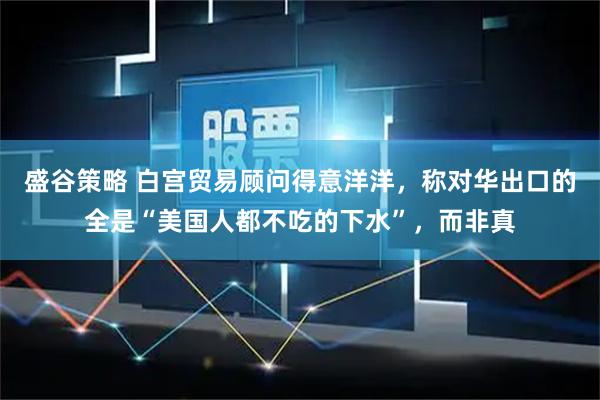 盛谷策略 白宫贸易顾问得意洋洋，称对华出口的全是“美国人都不吃的下水”，而非真