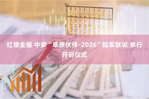 红领金服 中蒙“草原伙伴-2026”陆军联训 举行开训仪式