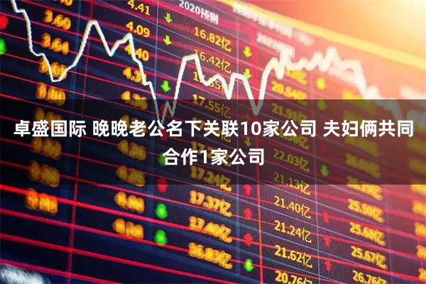 卓盛国际 晚晚老公名下关联10家公司 夫妇俩共同合作1家公司
