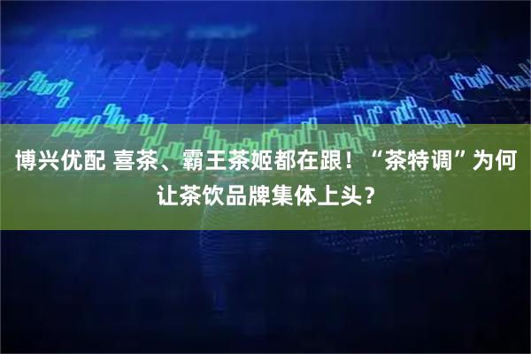 博兴优配 喜茶、霸王茶姬都在跟！“茶特调”为何让茶饮品牌集体上头？