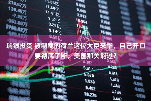 瑞银投资 被制裁的荷兰这位大臣来华，自己开口要彻底了断，美国那关能过？