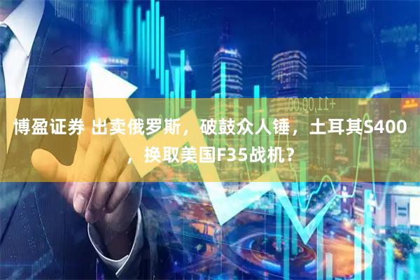 博盈证券 出卖俄罗斯，破鼓众人锤，土耳其S400，换取美国F35战机？