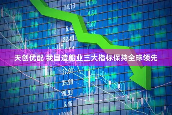 天创优配 我国造船业三大指标保持全球领先